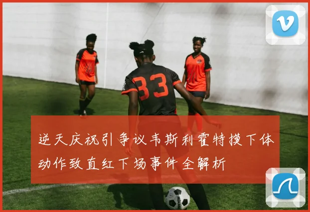 逆天庆祝引争议韦斯利霍特摸下体动作致直红下场事件全解析