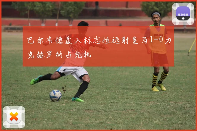 巴尔韦德轰入标志性远射皇马1-0力克赫罗纳占先机