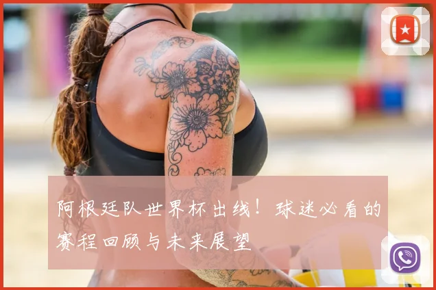 阿根廷队世界杯出线！球迷必看的赛程回顾与未来展望